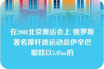 在2008北京奥运会上 俄罗斯著名撑杆跳运动员伊辛巴耶娃以5.05m的