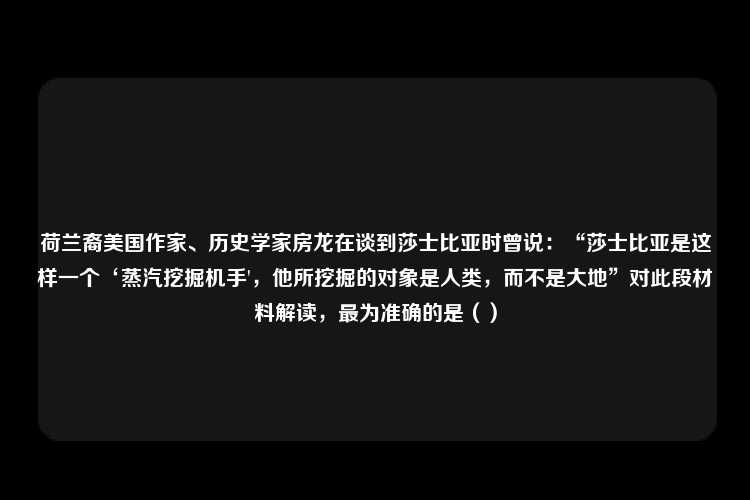 荷兰裔美国作家、历史学家房龙在谈到莎士比亚时曾说：“莎士比亚是这样一个‘蒸汽挖掘机手'，他所挖掘的对象是人类，而不是大地”对此段材料解读，最为准确的是（）