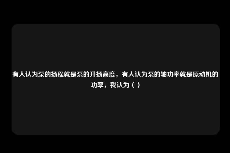 有人认为泵的扬程就是泵的升扬高度，有人认为泵的轴功率就是原动机的功率，我认为（）