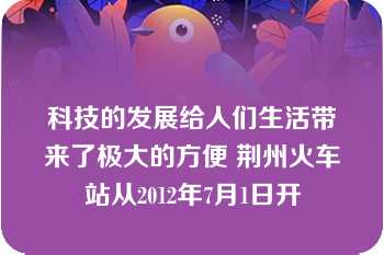 科技的发展给人们生活带来了极大的方便 荆州火车站从2012年7月1日开