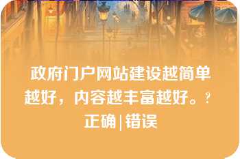 政府门户网站建设越简单越好，内容越丰富越好。? 正确|错误