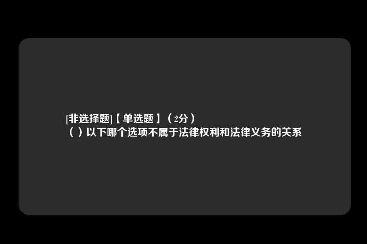 [非选择题]【单选题】（2分）
（）以下哪个选项不属于法律权利和法律义务的关系