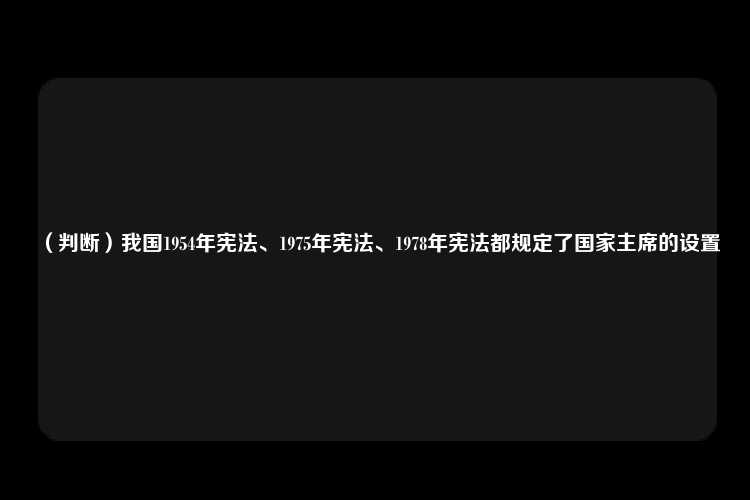 （判断）我国1954年宪法、1975年宪法、1978年宪法都规定了国家主席的设置