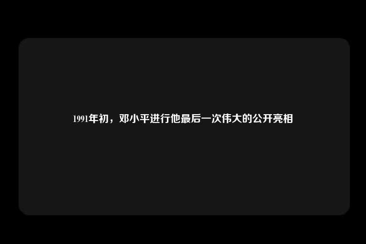 1991年初，邓小平进行他最后一次伟大的公开亮相