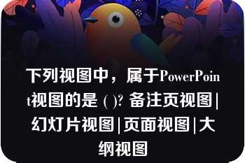 下列视图中，属于PowerPoint视图的是 ( )? 备注页视图|幻灯片视图|页面视图|大纲视图