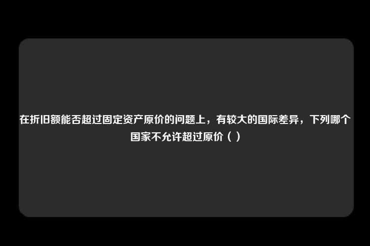 在折旧额能否超过固定资产原价的问题上，有较大的国际差异，下列哪个国家不允许超过原价（）