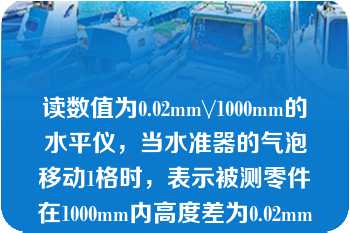 读数值为0.02mm\/1000mm的水平仪，当水准器的气泡移动1格时，表示被测零件在1000mm内高度差为0.02mm。  