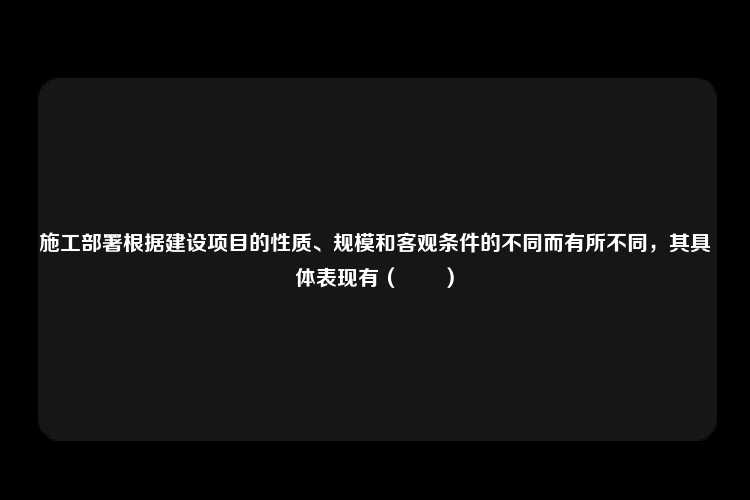 施工部署根据建设项目的性质、规模和客观条件的不同而有所不同，其具体表现有（　　）