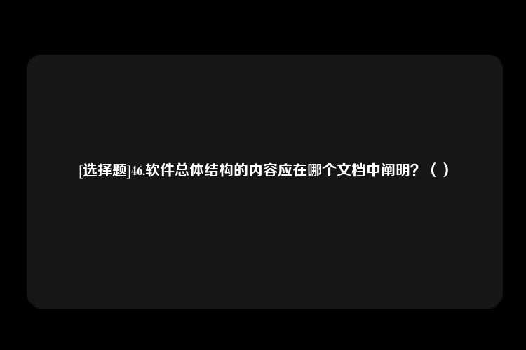 [选择题]46.软件总体结构的内容应在哪个文档中阐明？（）