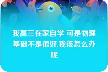 我高三在家自学 可是物理基础不是很好.我该怎么办呢