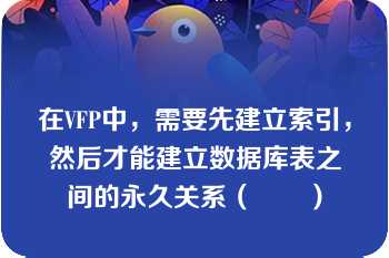 在VFP中，需要先建立索引，然后才能建立数据库表之间的永久关系（　　）