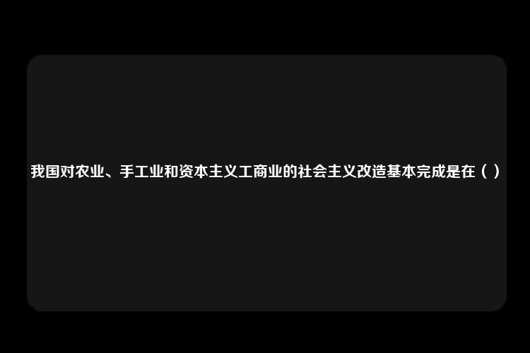 我国对农业、手工业和资本主义工商业的社会主义改造基本完成是在（）