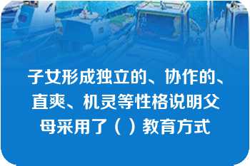 子女形成独立的、协作的、直爽、机灵等性格说明父母采用了（）教育方式