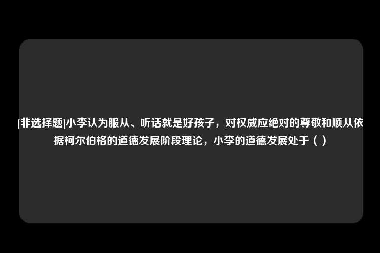 [非选择题]小李认为服从、听话就是好孩子，对权威应绝对的尊敬和顺从依据柯尔伯格的道德发展阶段理论，小李的道德发展处于（）