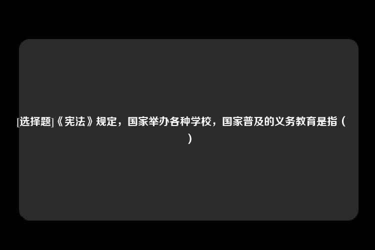 [选择题]《宪法》规定，国家举办各种学校，国家普及的义务教育是指（　　）