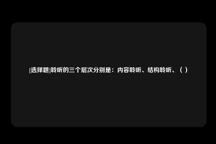 [选择题]聆听的三个层次分别是：内容聆听、结构聆听、（）