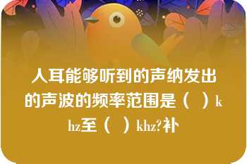 人耳能够听到的声纳发出的声波的频率范围是（ ）khz至（ ）khz?补