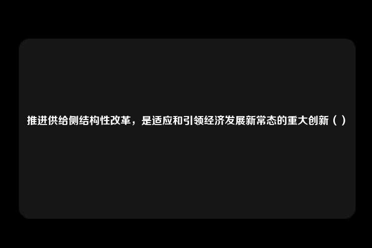 推进供给侧结构性改革，是适应和引领经济发展新常态的重大创新（）