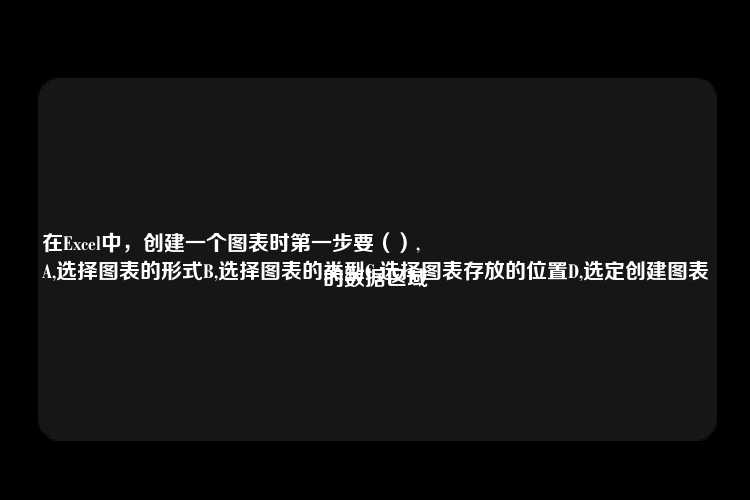 在Excel中，创建一个图表时第一步要（）,
A,选择图表的形式B,选择图表的类型C,选择图表存放的位置D,选定创建图表的数据区域