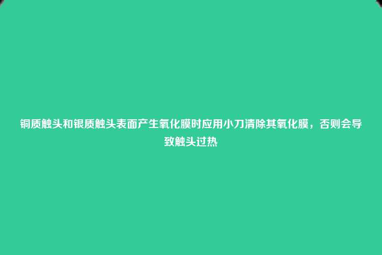 铜质触头和银质触头表面产生氧化膜时应用小刀清除其氧化膜，否则会导致触头过热