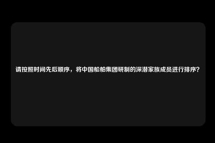 请按照时间先后顺序，将中国船舶集团研制的深潜家族成员进行排序？