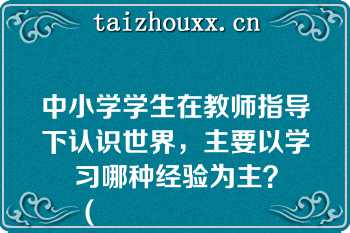 中小学学生在教师指导下认识世界，主要以学习哪种经验为主？
（