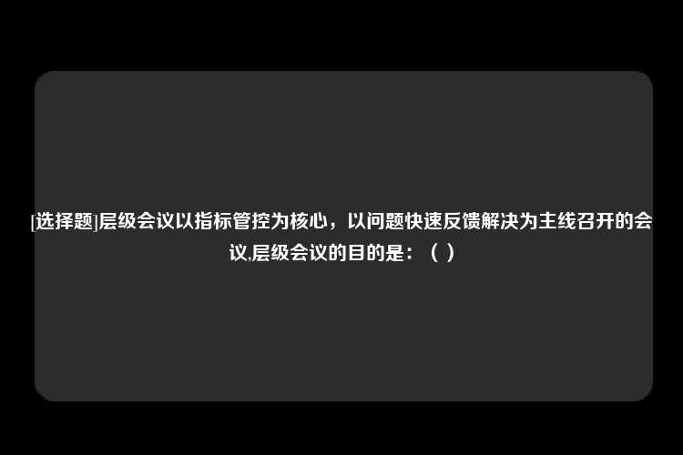 [选择题]层级会议以指标管控为核心，以问题快速反馈解决为主线召开的会议,层级会议的目的是：（）