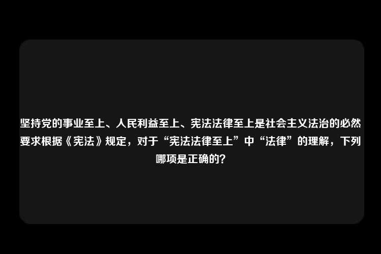 坚持党的事业至上、人民利益至上、宪法法律至上是社会主义法治的必然要求根据《宪法》规定，对于“宪法法律至上”中“法律”的理解，下列哪项是正确的？