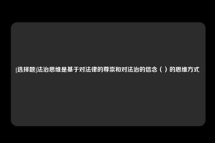 [选择题]法治思维是基于对法律的尊崇和对法治的信念（）的思维方式