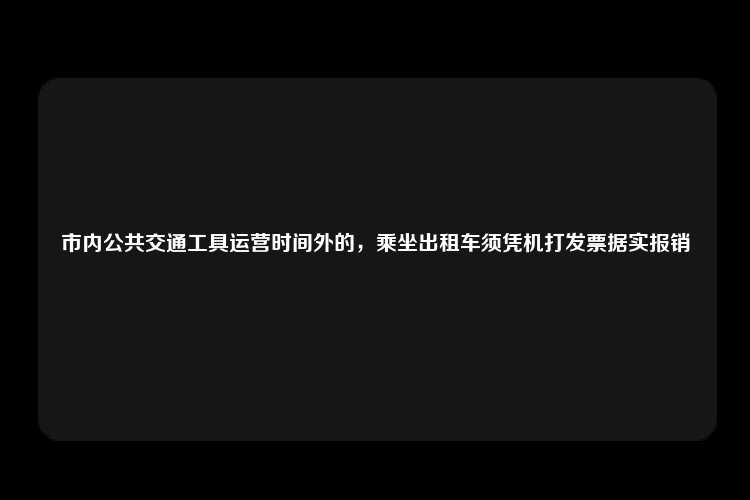 市内公共交通工具运营时间外的，乘坐出租车须凭机打发票据实报销