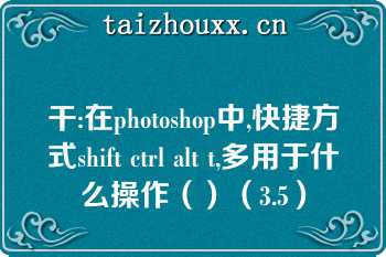 干:在photoshop中,快捷方式shift ctrl alt t,多用于什么操作（）（3.5）