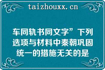 车同轨书同文字”下列选项与材料中秦朝巩固统一的措施无关的是