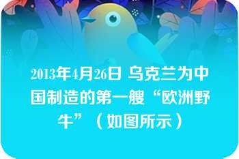 2013年4月26日 乌克兰为中国制造的第一艘“欧洲野牛”（如图所示）