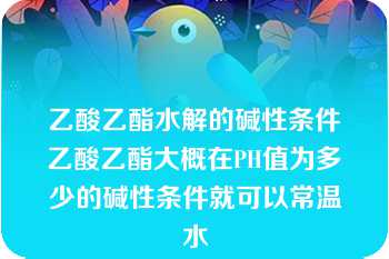 乙酸乙酯水解的碱性条件乙酸乙酯大概在PH值为多少的碱性条件就可以常温水