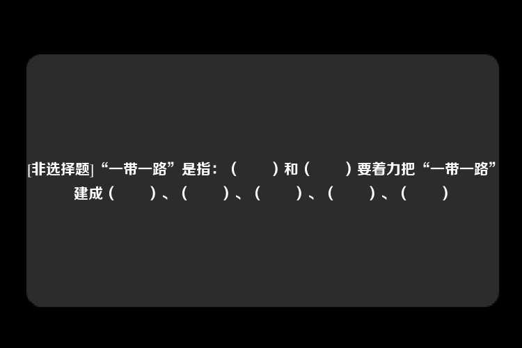 [非选择题]“一带一路”是指：（　　）和（　　）要着力把“一带一路”建成（　　）、（　　）、（　　）、（　　）、（　　）