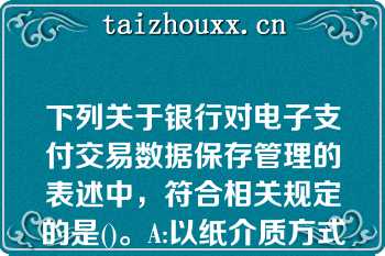 下列关于银行对电子支付交易数据保存管理的表述中，符合相关规定的是()。A:以纸介质方式保存的，保存期限为1年；以磁性介质方式保存的，保存期限为3年B:以纸介质和磁性介质方式保存的，保存期限均为3年C:以纸介质方式保存的，保存期限为3年；以磁性介质方式保存的，保存期限为5年D:以纸介质和磁性介质方式保存的，保存期限均为5年