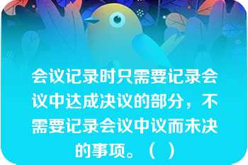 会议记录时只需要记录会议中达成决议的部分，不需要记录会议中议而未决的事项。（ ）