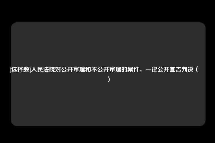 [选择题]人民法院对公开审理和不公开审理的案件，一律公开宜告判决（　　）