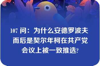 107 问：为什么安德罗波夫 而后是契尔年柯在共产党会议上被一致推选?