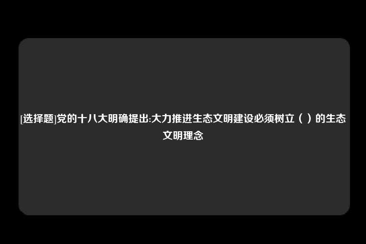 [选择题]党的十八大明确提出:大力推进生态文明建设必须树立（）的生态文明理念