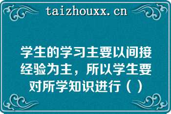 学生的学习主要以间接经验为主，所以学生要对所学知识进行（）