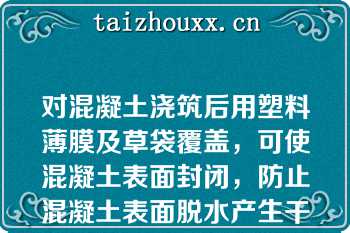 对混凝土浇筑后用塑料薄膜及草袋覆盖，可使混凝土表面封闭，防止混凝土表面脱水产生干缩裂缝；可使混凝土的水化热降温延缓，提高混凝土表面温度，减小混凝土内外计算温差，防止产生过大的温度应力和产生温度裂缝（）