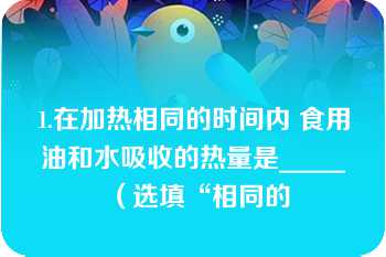 1.在加热相同的时间内 食用油和水吸收的热量是_____（选填“相同的