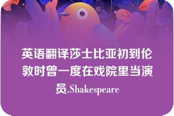 英语翻译莎士比亚初到伦敦时曾一度在戏院里当演员.Shakespeare