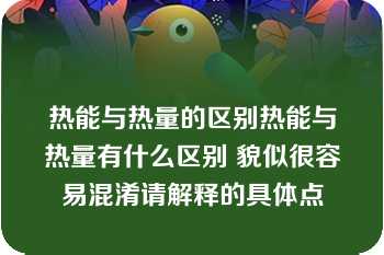 热能与热量的区别热能与热量有什么区别 貌似很容易混淆请解释的具体点