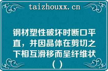 钢材塑性破坏时断口平直，并因晶体在剪切之下相互滑移而呈纤维状（）