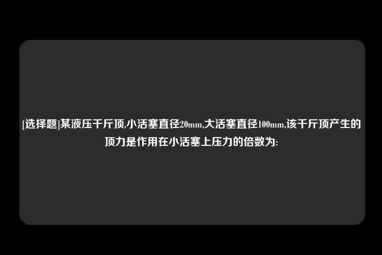 [选择题]某液压千斤顶,小活塞直径20mm,大活塞直径100mm,该千斤顶产生的顶力是作用在小活塞上压力的倍数为: