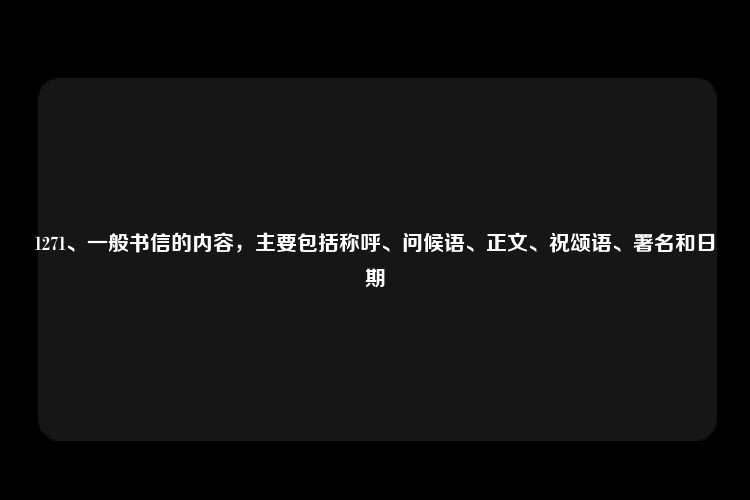 1271、一般书信的内容，主要包括称呼、问候语、正文、祝颂语、署名和日期