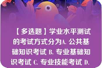 【多选题】学业水平测试的考试方式分为A. 公共基础知识考试 B. 专业基础知识考试 C. 专业技能考试 D. 语文基础知识考试