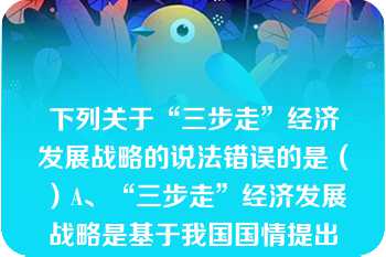 下列关于“三步走”经济发展战略的说法错误的是（）A、“三步走”经济发展战略是基于我国国情提出来的B、“三步走”经济发展战略目前已经实现C、“三步走”战